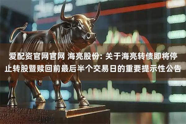 爱配资官网官网 海亮股份: 关于海亮转债即将停止转股暨赎回前最后半个交易日的重要提示性公告