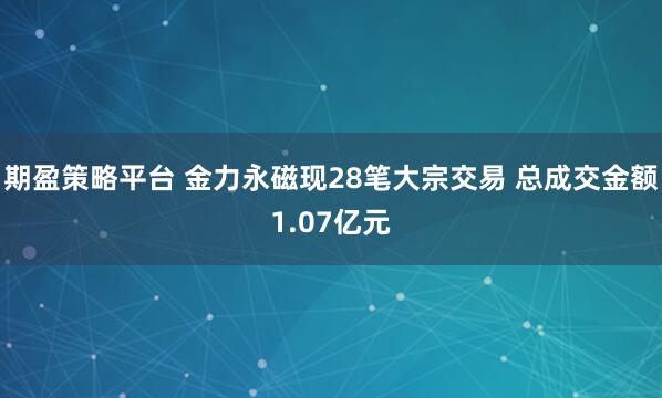 期盈策略平台 金力永磁现28笔大宗交易 总成交金额1.07亿元