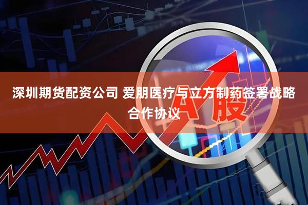 深圳期货配资公司 爱朋医疗与立方制药签署战略合作协议