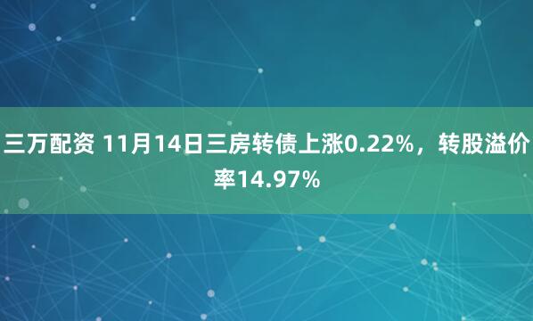 三万配资 11月14日三房转债上涨0.22%，转股溢价率14.97%