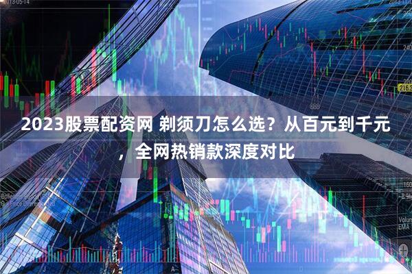 2023股票配资网 剃须刀怎么选？从百元到千元，全网热销款深度对比