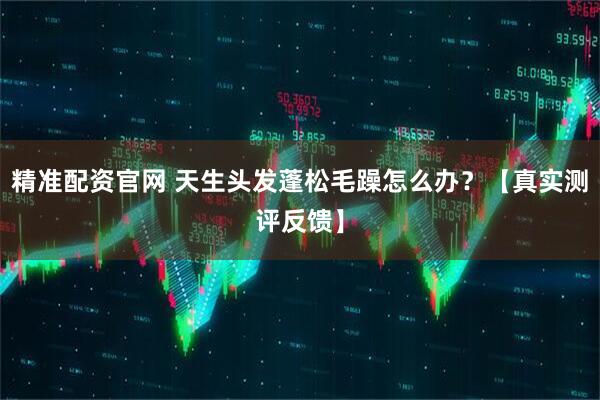 精准配资官网 天生头发蓬松毛躁怎么办？【真实测评反馈】