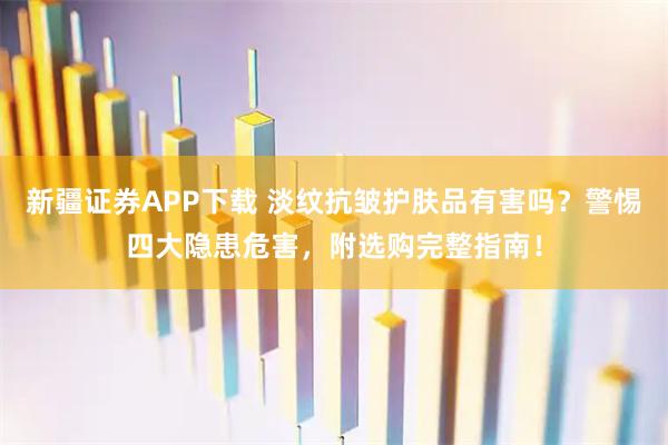 新疆证券APP下载 淡纹抗皱护肤品有害吗？警惕四大隐患危害，附选购完整指南！